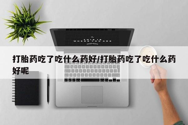 打胎药正品专卖微信打胎药吃了吃什么药好/打胎药吃了吃什么药好呢