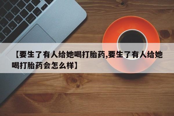 打胎药正品专卖微信【要生了有人给她喝打胎药,要生了有人给她喝打胎药会怎么样】