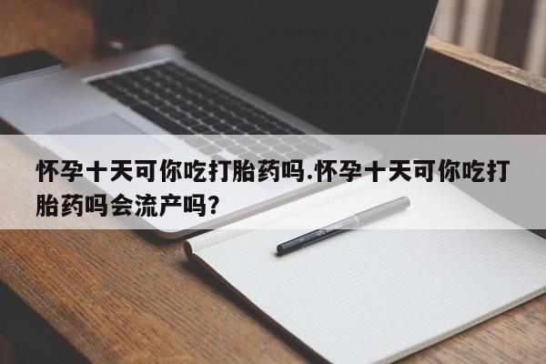 打胎药正品专卖微信怀孕十天可你吃打胎药吗.怀孕十天可你吃打胎药吗会流产吗？