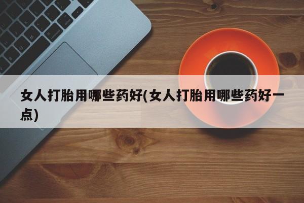 打胎药正品专卖微信女人打胎用哪些药好(女人打胎用哪些药好一点)