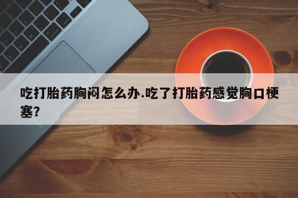打胎药正品专卖微信吃打胎药胸闷怎么办.吃了打胎药感觉胸口梗塞？