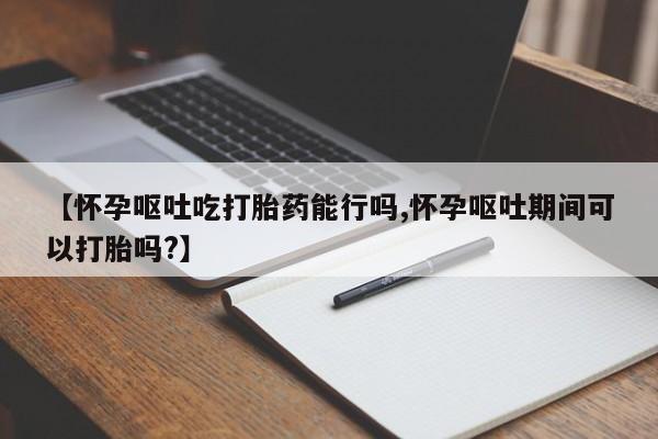 打胎药正品专卖微信【怀孕呕吐吃打胎药能行吗,怀孕呕吐期间可以打胎吗?】