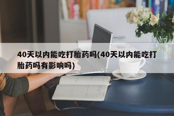 打胎药正品专卖微信40天以内能吃打胎药吗(40天以内能吃打胎药吗有影响吗)