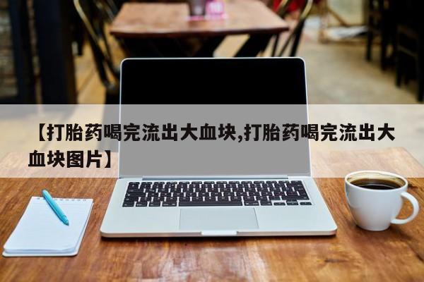 打胎药正品专卖微信【打胎药喝完流出大血块,打胎药喝完流出大血块图片】