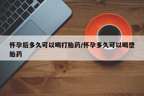 打胎药正品专卖微信怀孕后多久可以喝打胎药/怀孕多久可以喝堕胎药