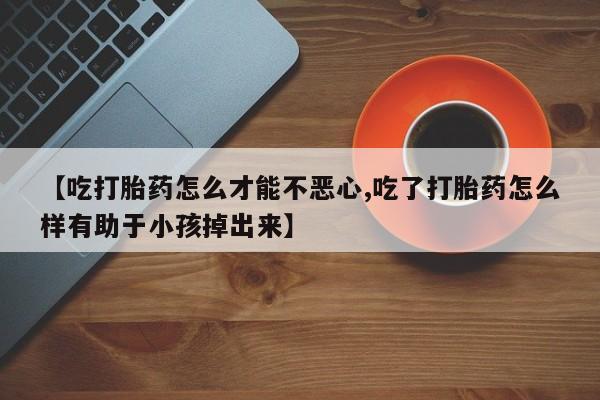 打胎药正品专卖微信【吃打胎药怎么才能不恶心,吃了打胎药怎么样有助于小孩掉出来】