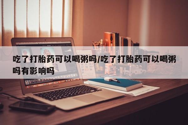 打胎药正品专卖微信吃了打胎药可以喝粥吗/吃了打胎药可以喝粥吗有影响吗