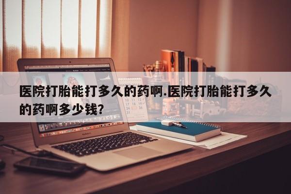 打胎药正品专卖微信医院打胎能打多久的药啊.医院打胎能打多久的药啊多少钱？