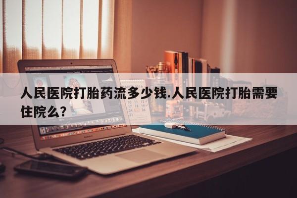 打胎药正品专卖微信人民医院打胎药流多少钱.人民医院打胎需要住院么？