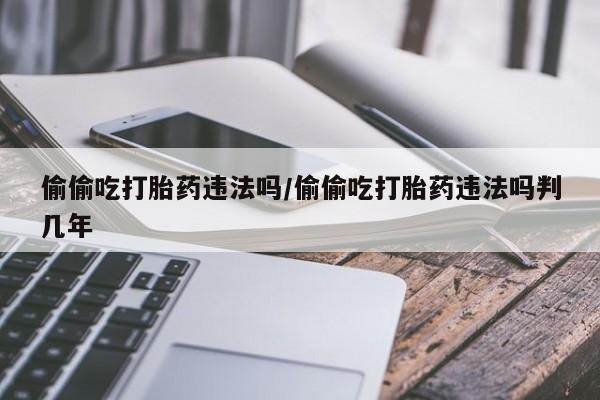 打胎药正品专卖微信偷偷吃打胎药违法吗/偷偷吃打胎药违法吗判几年