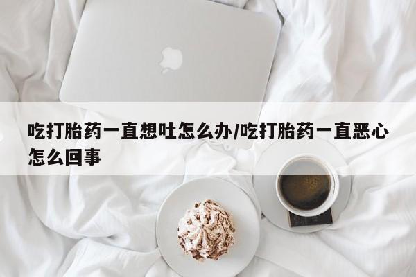 打胎药正品专卖微信吃打胎药一直想吐怎么办/吃打胎药一直恶心怎么回事