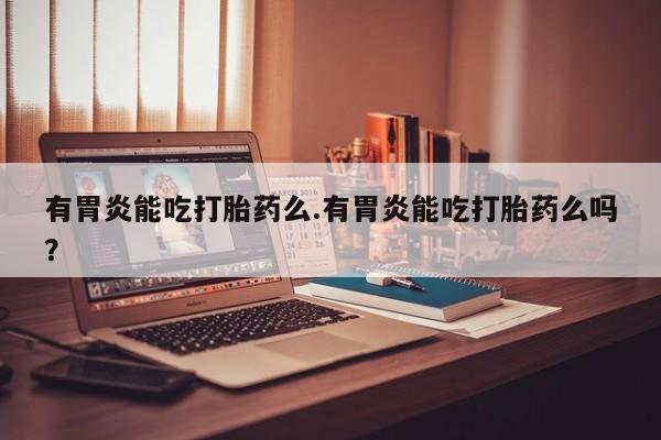 打胎药正品专卖微信有胃炎能吃打胎药么.有胃炎能吃打胎药么吗？