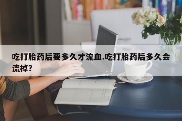 打胎药正品专卖微信吃打胎药后要多久才流血.吃打胎药后多久会流掉？
