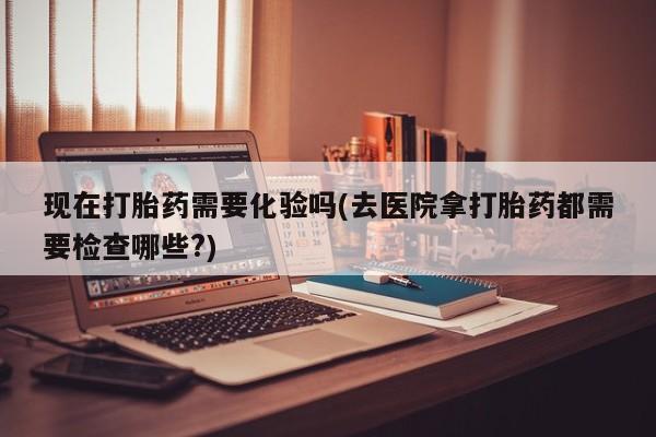 打胎药正品专卖微信现在打胎药需要化验吗(去医院拿打胎药都需要检查哪些?)