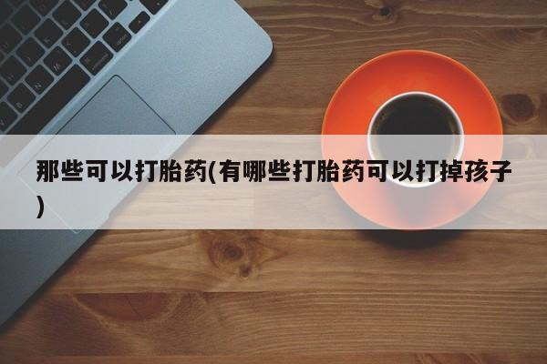 打胎药正品专卖微信那些可以打胎药(有哪些打胎药可以打掉孩子)