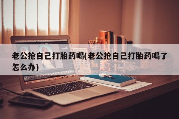 打胎药正品专卖微信老公抢自己打胎药喝(老公抢自己打胎药喝了怎么办)