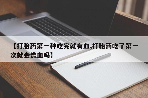 打胎药正品专卖微信【打胎药第一种吃完就有血,打胎药吃了第一次就会流血吗】