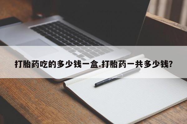 打胎药正品专卖微信打胎药吃的多少钱一盒.打胎药一共多少钱？