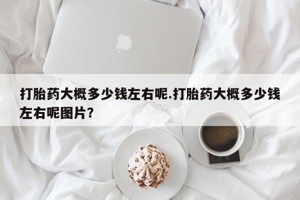 打胎药正品专卖微信打胎药大概多少钱左右呢.打胎药大概多少钱左右呢图片？