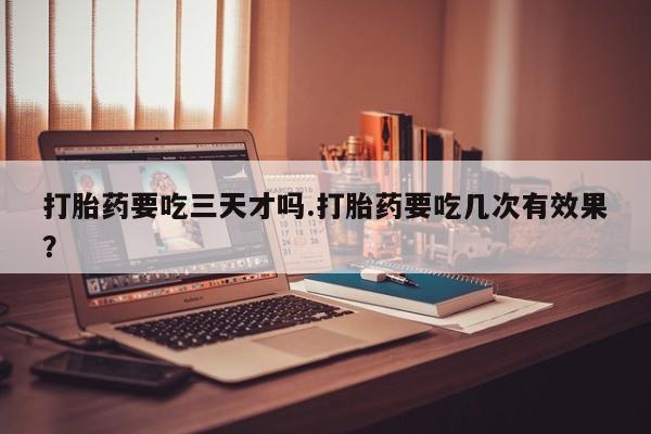 打胎药正品专卖微信打胎药要吃三天才吗.打胎药要吃几次有效果？