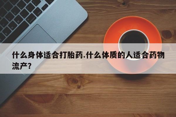 打胎药正品专卖微信什么身体适合打胎药.什么体质的人适合药物流产？