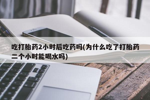 打胎药正品专卖微信吃打胎药2小时后吃药吗(为什么吃了打胎药二个小时能喝水吗)