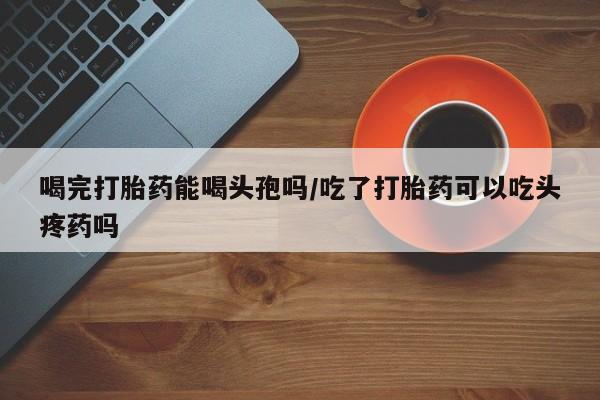 打胎药正品专卖微信喝完打胎药能喝头孢吗/吃了打胎药可以吃头疼药吗