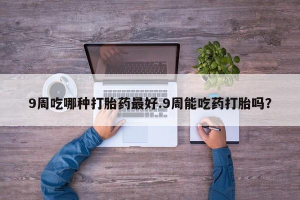 打胎药正品专卖微信9周吃哪种打胎药最好.9周能吃药打胎吗？
