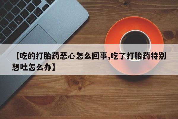打胎药正品专卖微信【吃的打胎药恶心怎么回事,吃了打胎药特别想吐怎么办】