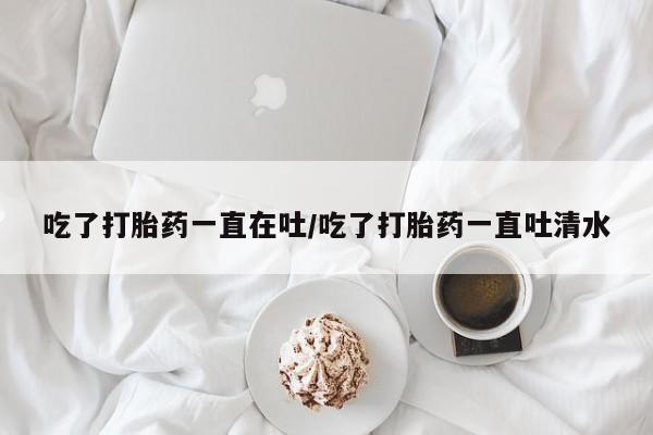 打胎药正品专卖微信吃了打胎药一直在吐/吃了打胎药一直吐清水
