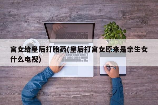打胎药正品专卖微信宫女给皇后打胎药(皇后打宫女原来是亲生女什么电视)