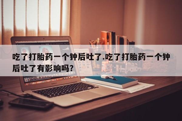 打胎药正品专卖微信吃了打胎药一个钟后吐了.吃了打胎药一个钟后吐了有影响吗？