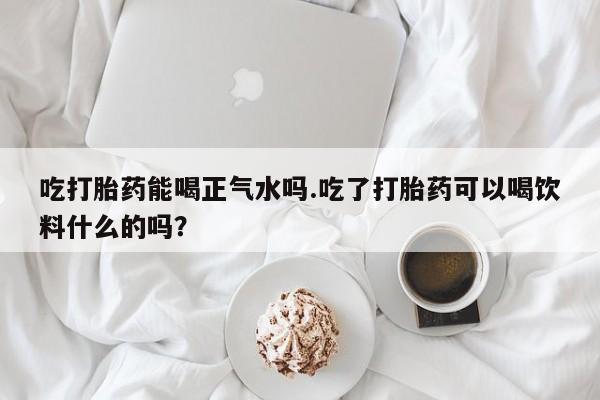 打胎药正品专卖微信吃打胎药能喝正气水吗.吃了打胎药可以喝饮料什么的吗？