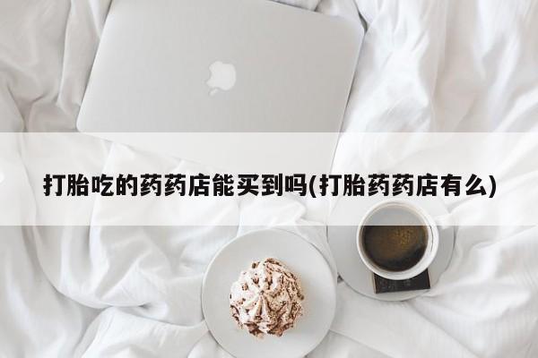 打胎药正品专卖微信打胎吃的药药店能买到吗(打胎药药店有么)