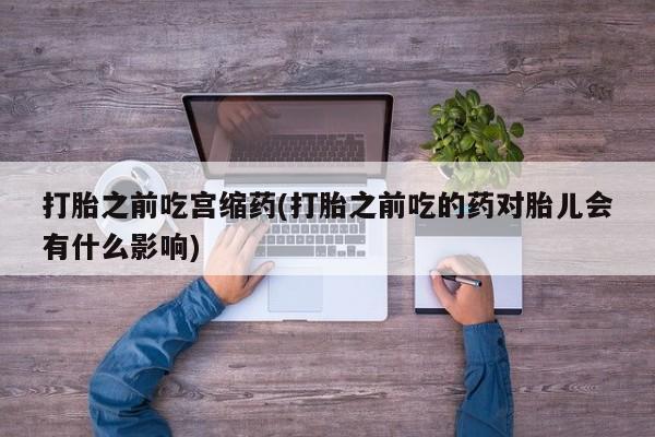 打胎药正品专卖微信打胎之前吃宫缩药(打胎之前吃的药对胎儿会有什么影响)
