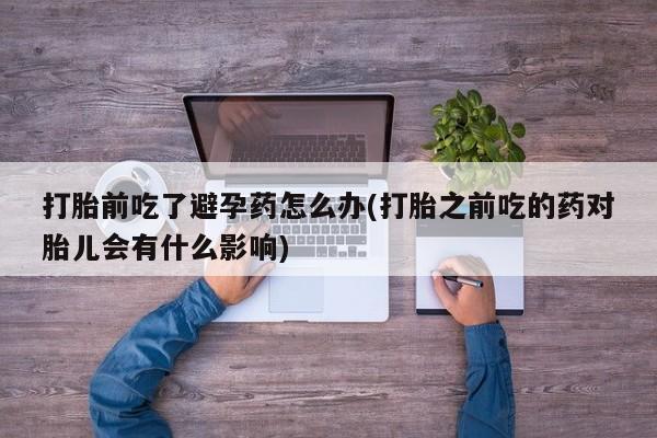 打胎药正品专卖微信打胎前吃了避孕药怎么办(打胎之前吃的药对胎儿会有什么影响)