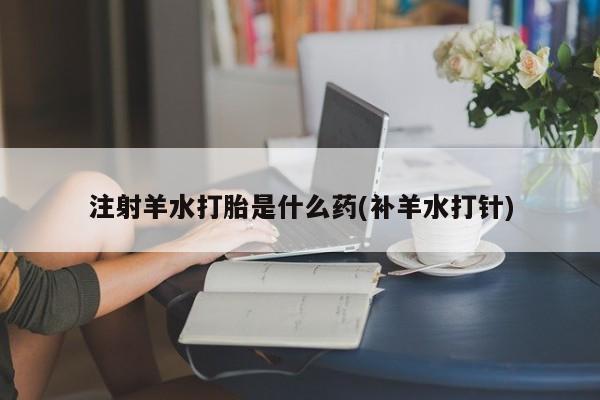 打胎药正品专卖微信注射羊水打胎是什么药(补羊水打针)
