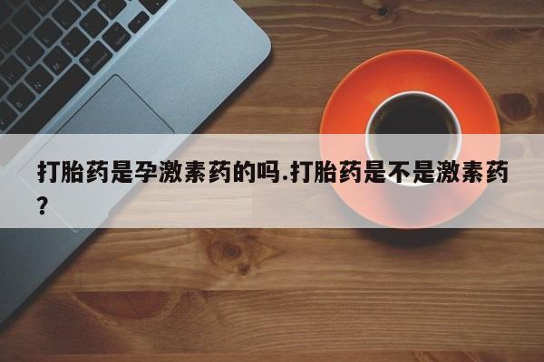 打胎药正品专卖微信打胎药是孕激素药的吗.打胎药是不是激素药？