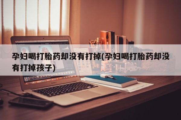 打胎药正品专卖微信孕妇喝打胎药却没有打掉(孕妇喝打胎药却没有打掉孩子)