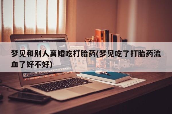 打胎药正品专卖微信梦见和别人离婚吃打胎药(梦见吃了打胎药流血了好不好)