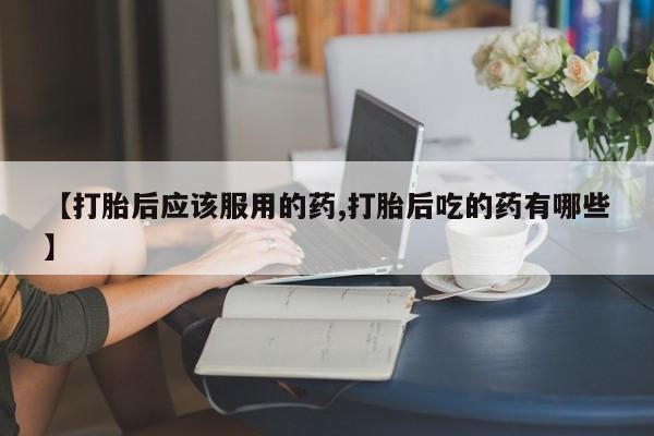 打胎药正品专卖微信【打胎后应该服用的药,打胎后吃的药有哪些】