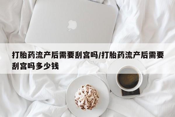 打胎药正品专卖微信打胎药流产后需要刮宫吗/打胎药流产后需要刮宫吗多少钱