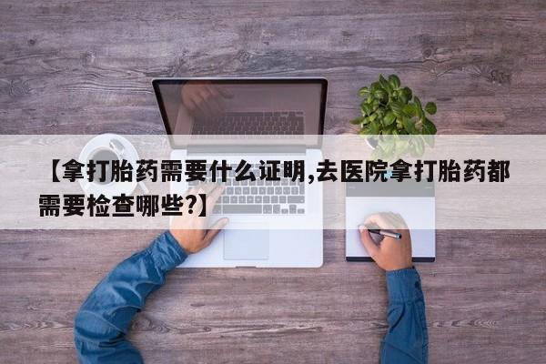 打胎药正品专卖微信【拿打胎药需要什么证明,去医院拿打胎药都需要检查哪些?】