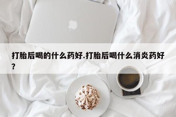 打胎药正品专卖微信打胎后喝的什么药好.打胎后喝什么消炎药好？