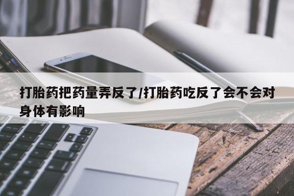 打胎药正品专卖微信打胎药把药量弄反了/打胎药吃反了会不会对身体有影响