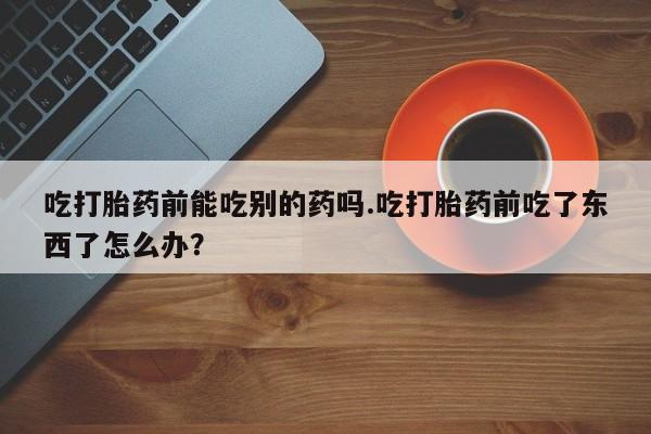 打胎药正品专卖微信吃打胎药前能吃别的药吗.吃打胎药前吃了东西了怎么办？