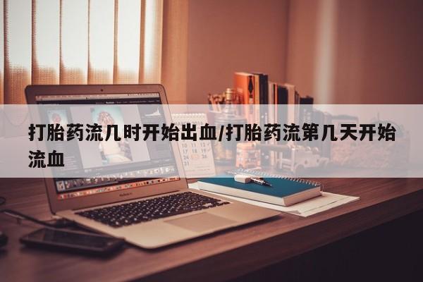 打胎药正品专卖微信打胎药流几时开始出血/打胎药流第几天开始流血