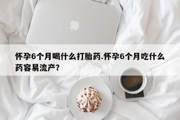 打胎药正品专卖微信怀孕6个月喝什么打胎药.怀孕6个月吃什么药容易流产？