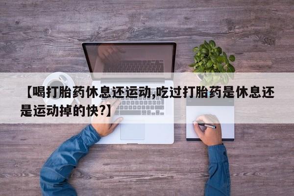 打胎药正品专卖微信【喝打胎药休息还运动,吃过打胎药是休息还是运动掉的快?】