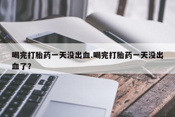 打胎药正品专卖微信喝完打胎药一天没出血.喝完打胎药一天没出血了？